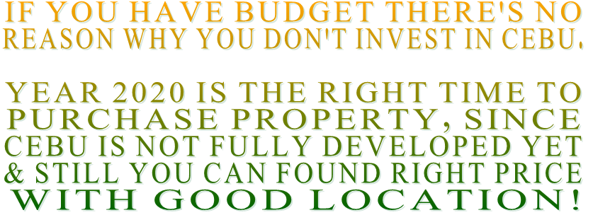 IF YOU HAVE BUDGET THERE'S NO  REASON WHY YOU DON'T INVEST IN CEBU.  YEAR 2020 IS THE RIGHT TIME TO  PURCHASE PROPERTY, SINCE CEBU IS NOT FULLY DEVELOPED YET  & STILL YOU CAN FOUND RIGHT PRICE  WITH GOOD LOCATION!